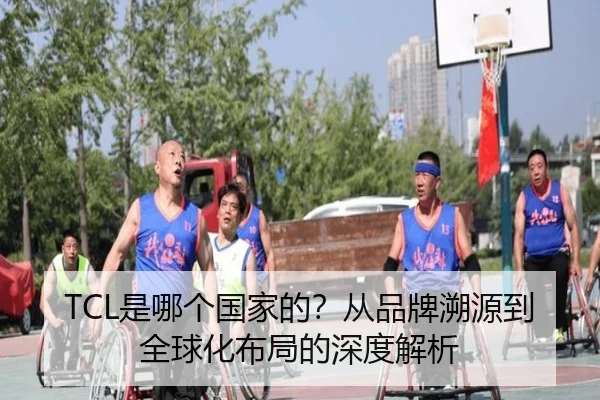 TCL是哪个国家的？从品牌溯源到全球化布局的深度解析