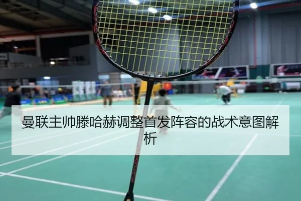 曼联主帅滕哈赫调整首发阵容的战术意图解析